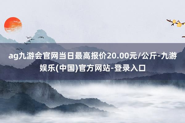 ag九游会官网当日最高报价20.00元/公斤-九游娱乐(中国)官方网站-登录入口