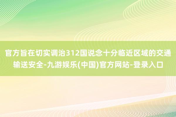 官方旨在切实调治312国说念十分临近区域的交通输送安全-九游娱乐(中国)官方网站-登录入口