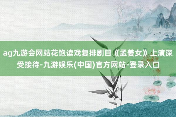 ag九游会网站花饱读戏复排剧目《孟姜女》上演深受接待-九游娱乐(中国)官方网站-登录入口