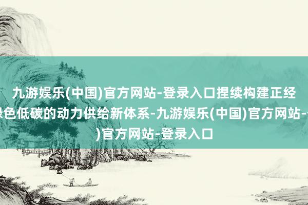 九游娱乐(中国)官方网站-登录入口捏续构建正经高效、绿色低碳的动力供给新体系-九游娱乐(中国)官方网站-登录入口