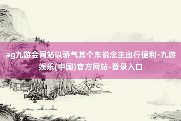 ag九游会网站以骄气其个东说念主出行便利-九游娱乐(中国)官方网站-登录入口