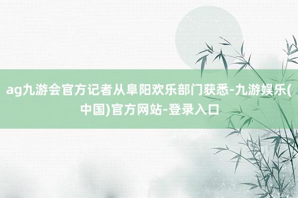 ag九游会官方记者从阜阳欢乐部门获悉-九游娱乐(中国)官方网站-登录入口