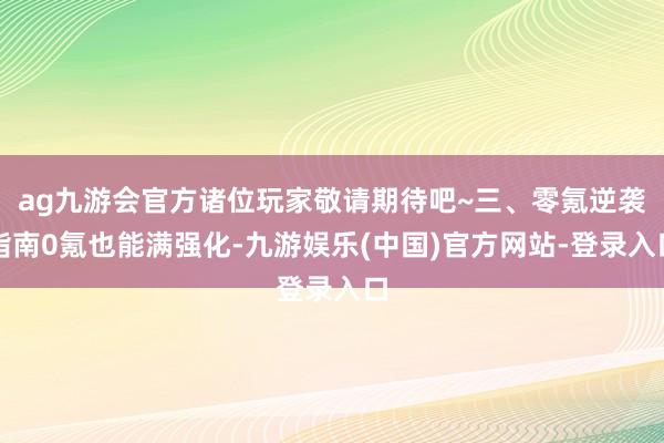 ag九游会官方诸位玩家敬请期待吧~三、零氪逆袭指南0氪也能满强化-九游娱乐(中国)官方网站-登录入口