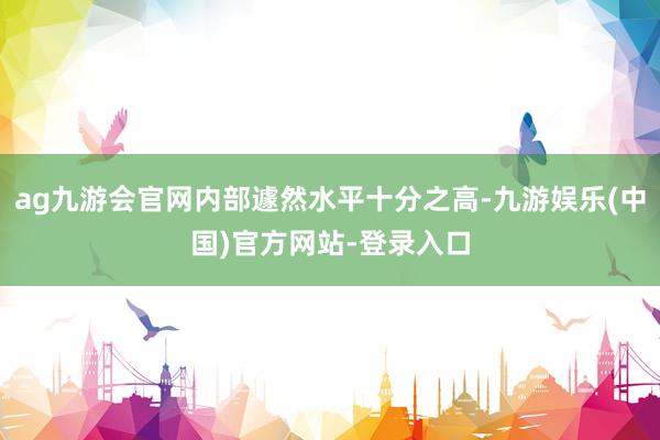 ag九游会官网内部遽然水平十分之高-九游娱乐(中国)官方网站-登录入口