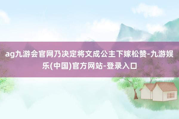 ag九游会官网乃决定将文成公主下嫁松赞-九游娱乐(中国)官方网站-登录入口