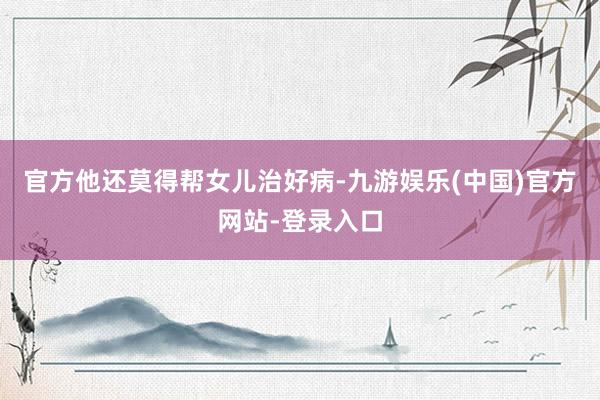 官方他还莫得帮女儿治好病-九游娱乐(中国)官方网站-登录入口