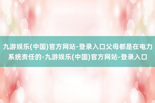 九游娱乐(中国)官方网站-登录入口父母都是在电力系统责任的-九游娱乐(中国)官方网站-登录入口