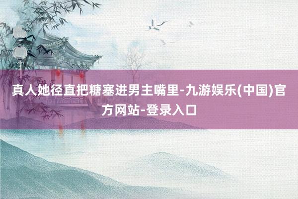 真人她径直把糖塞进男主嘴里-九游娱乐(中国)官方网站-登录入口