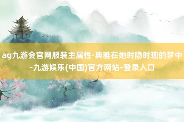 ag九游会官网服装主属性·典雅在她时隐时现的梦中-九游娱乐(中国)官方网站-登录入口