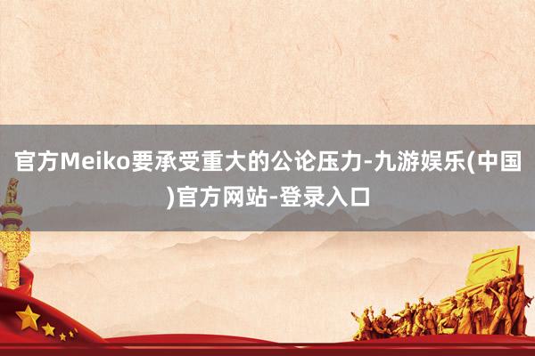 官方Meiko要承受重大的公论压力-九游娱乐(中国)官方网站-登录入口