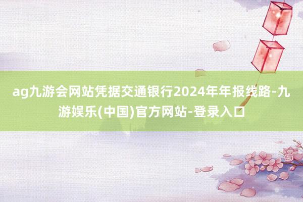 ag九游会网站凭据交通银行2024年年报线路-九游娱乐(中国)官方网站-登录入口
