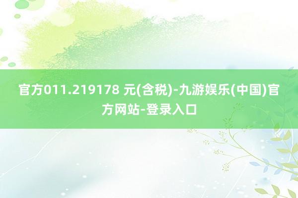 官方011.219178 元(含税)-九游娱乐(中国)官方网站-登录入口