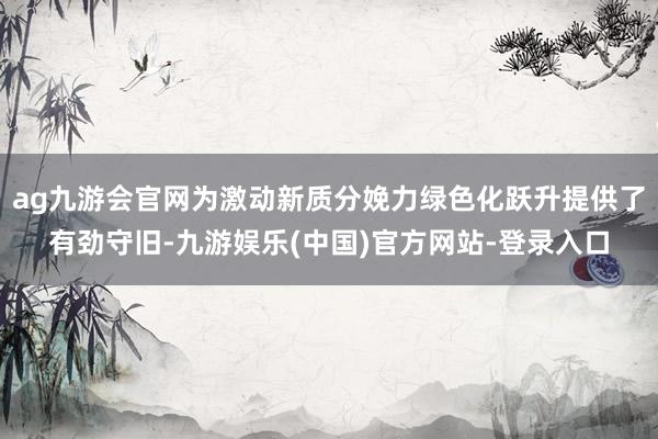 ag九游会官网为激动新质分娩力绿色化跃升提供了有劲守旧-九游娱乐(中国)官方网站-登录入口