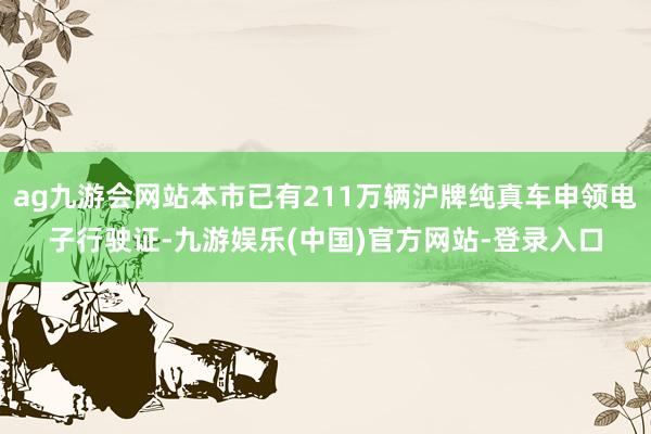 ag九游会网站本市已有211万辆沪牌纯真车申领电子行驶证-九游娱乐(中国)官方网站-登录入口