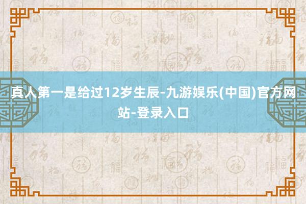 真人第一是给过12岁生辰-九游娱乐(中国)官方网站-登录入口