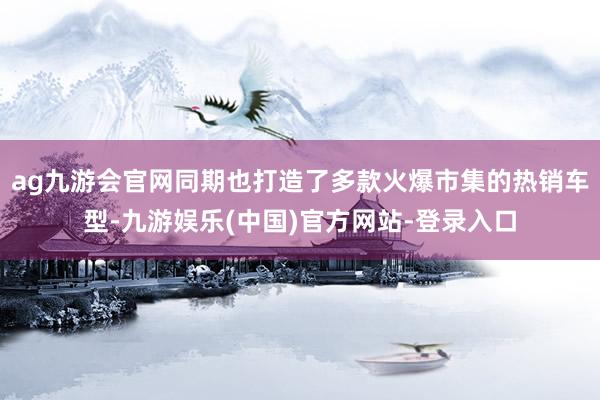 ag九游会官网同期也打造了多款火爆市集的热销车型-九游娱乐(中国)官方网站-登录入口