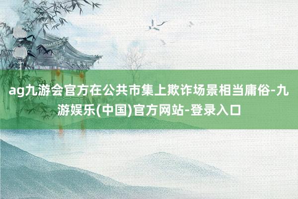 ag九游会官方在公共市集上欺诈场景相当庸俗-九游娱乐(中国)官方网站-登录入口