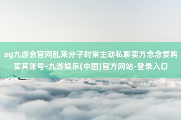 ag九游会官网乱来分子时常主动私聊卖方念念要购买其账号-九游娱乐(中国)官方网站-登录入口