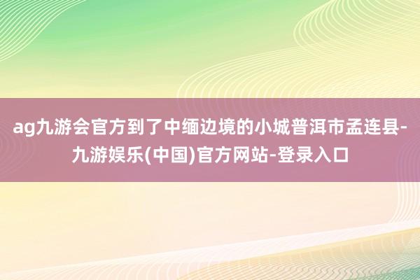 ag九游会官方到了中缅边境的小城普洱市孟连县-九游娱乐(中国)官方网站-登录入口