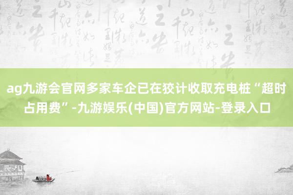 ag九游会官网多家车企已在狡计收取充电桩“超时占用费”-九游娱乐(中国)官方网站-登录入口