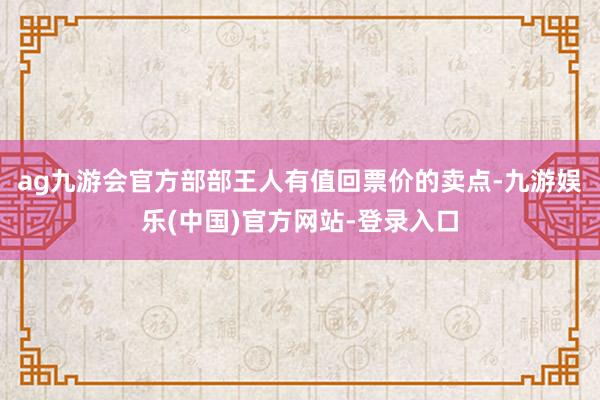 ag九游会官方部部王人有值回票价的卖点-九游娱乐(中国)官方网站-登录入口