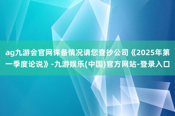 ag九游会官网详备情况请您查抄公司《2025年第一季度论说》-九游娱乐(中国)官方网站-登录入口