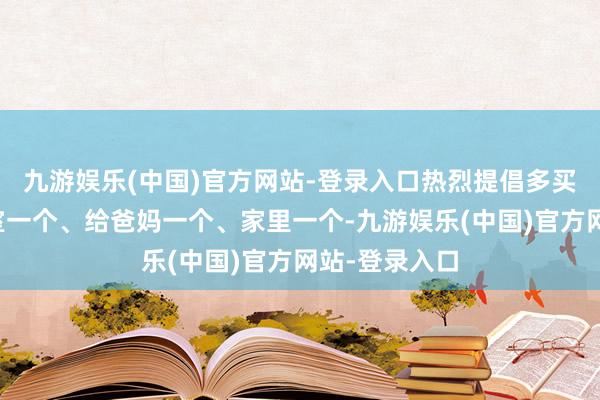 九游娱乐(中国)官方网站-登录入口热烈提倡多买几个：办公室一个、给爸妈一个、家里一个-九游娱乐(中国)官方网站-登录入口