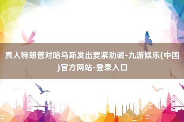 真人特朗普对哈马斯发出要紧劝诫-九游娱乐(中国)官方网站-登录入口