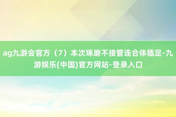ag九游会官方（7）本次琢磨不接管连合体插足-九游娱乐(中国)官方网站-登录入口