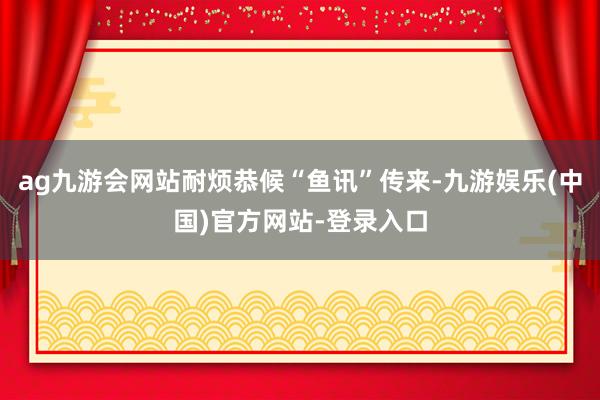 ag九游会网站耐烦恭候“鱼讯”传来-九游娱乐(中国)官方网站-登录入口