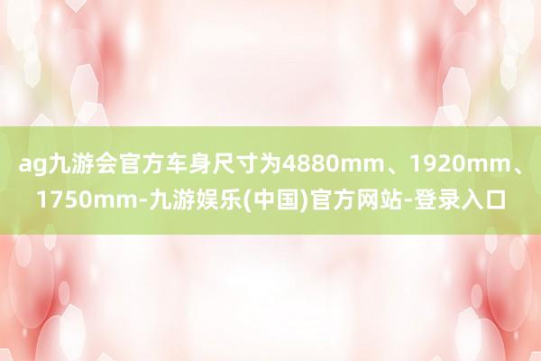ag九游会官方车身尺寸为4880mm、1920mm、1750mm-九游娱乐(中国)官方网站-登录入口