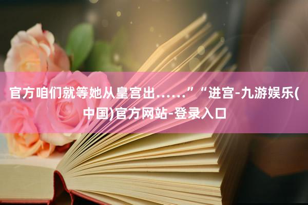 官方咱们就等她从皇宫出……”“进宫-九游娱乐(中国)官方网站-登录入口