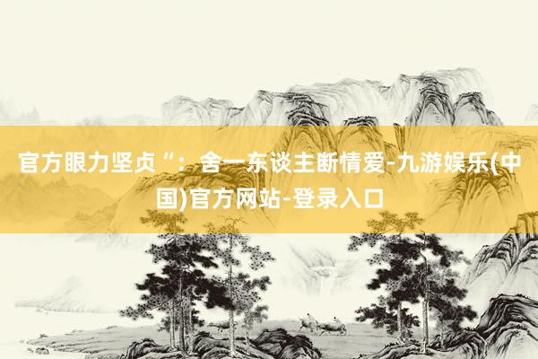 官方眼力坚贞“：舍一东谈主断情爱-九游娱乐(中国)官方网站-登录入口