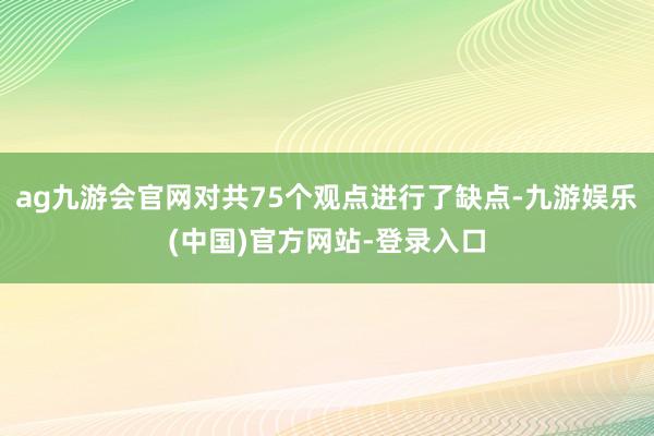 ag九游会官网对共75个观点进行了缺点-九游娱乐(中国)官方网站-登录入口