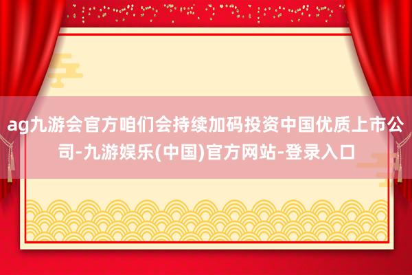 ag九游会官方咱们会持续加码投资中国优质上市公司-九游娱乐(中国)官方网站-登录入口