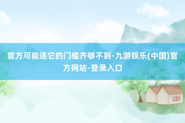 官方可能连它的门槛齐够不到-九游娱乐(中国)官方网站-登录入口