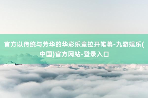 官方以传统与芳华的华彩乐章拉开帷幕-九游娱乐(中国)官方网站-登录入口