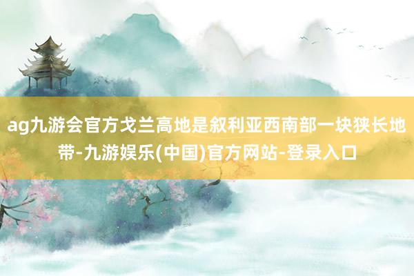 ag九游会官方戈兰高地是叙利亚西南部一块狭长地带-九游娱乐(中国)官方网站-登录入口