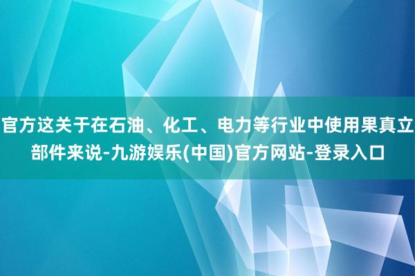 官方这关于在石油、化工、电力等行业中使用果真立部件来说-九游娱乐(中国)官方网站-登录入口