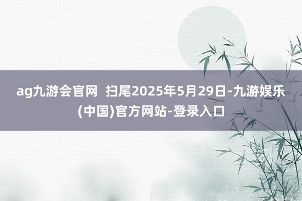 ag九游会官网  扫尾2025年5月29日-九游娱乐(中国)官方网站-登录入口