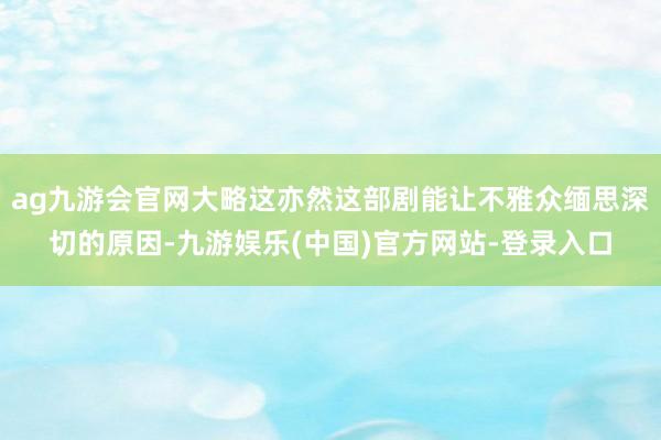 ag九游会官网大略这亦然这部剧能让不雅众缅思深切的原因-九游娱乐(中国)官方网站-登录入口