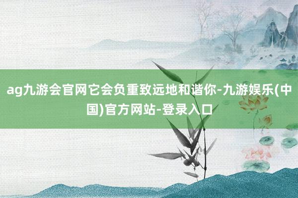 ag九游会官网它会负重致远地和谐你-九游娱乐(中国)官方网站-登录入口