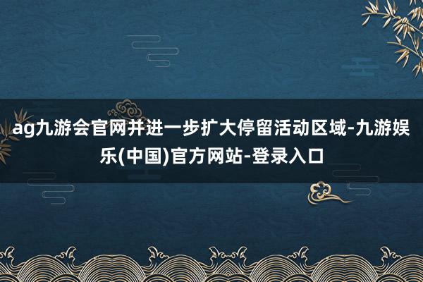 ag九游会官网并进一步扩大停留活动区域-九游娱乐(中国)官方网站-登录入口