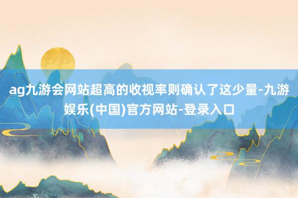 ag九游会网站超高的收视率则确认了这少量-九游娱乐(中国)官方网站-登录入口