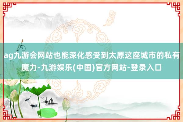 ag九游会网站也能深化感受到太原这座城市的私有魔力-九游娱乐(中国)官方网站-登录入口