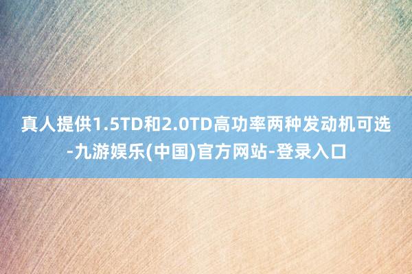 真人提供1.5TD和2.0TD高功率两种发动机可选-九游娱乐(中国)官方网站-登录入口