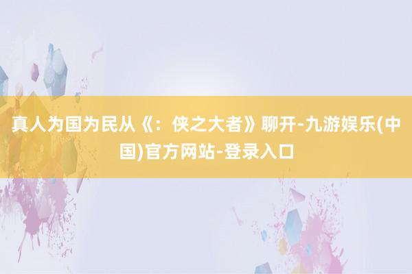 真人为国为民从《：侠之大者》聊开-九游娱乐(中国)官方网站-登录入口