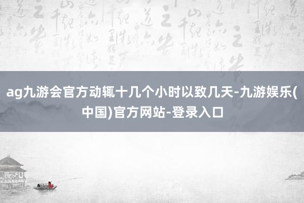 ag九游会官方动辄十几个小时以致几天-九游娱乐(中国)官方网站-登录入口