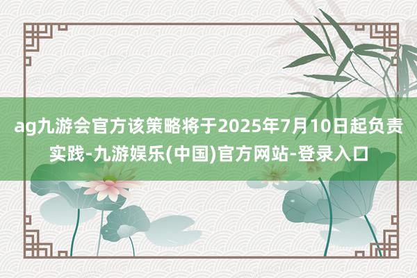 ag九游会官方该策略将于2025年7月10日起负责实践-九游娱乐(中国)官方网站-登录入口