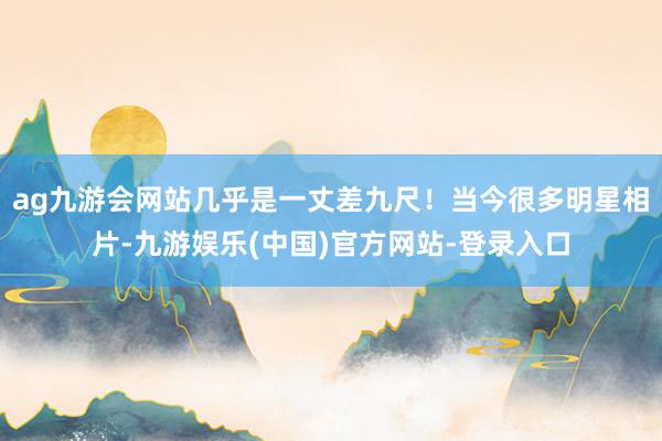 ag九游会网站几乎是一丈差九尺！当今很多明星相片-九游娱乐(中国)官方网站-登录入口